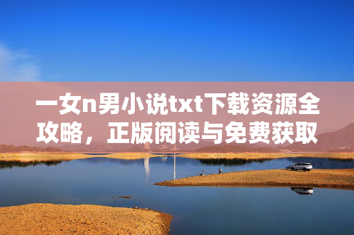 一女n男小说txt下载资源全攻略,正版阅读与免费获取指南,一女n男小说txt下载全攻略,正版阅读与免费获取指南 一女n男小说txt下载资源全攻略,正版阅读与免费获取指南,一女n男小说txt下载全攻略,正版阅读与免费获取指南