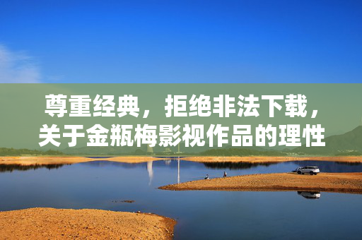 尊重经典,拒绝非法下载,关于金瓶梅影视作品的理性看待 尊重经典,拒绝非法下载,关于金瓶梅影视作品的理性看待
