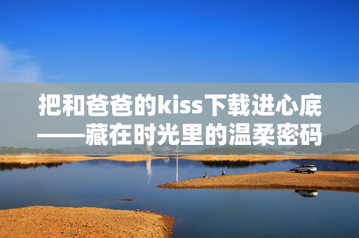把和爸爸的kiss下载进心底——藏在时光里的温柔密码,爸爸的吻,心底的时光温柔密码 把和爸爸的kiss下载进心底——藏在时光里的温柔密码,爸爸的吻,心底的时光温柔密码