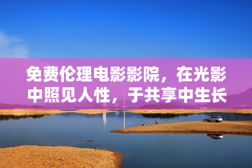 免费伦理电影影院,在光影中照见人性,于共享中生长思考,光影照见人性,共享生长思考 免费伦理电影影院,在光影中照见人性,于共享中生长思考,光影照见人性,共享生长思考