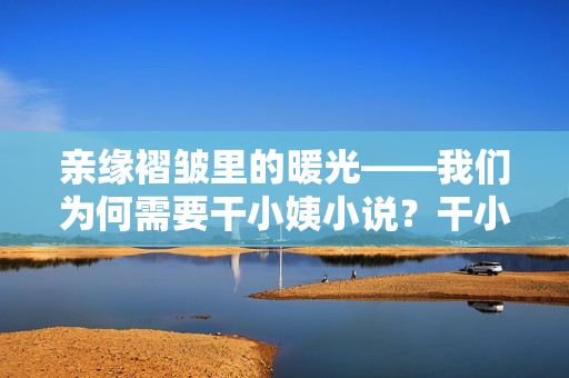 亲缘褶皱里的暖光——我们为何需要干小姨小说?干小姨小说,亲缘褶皱里的暖光 亲缘褶皱里的暖光——我们为何需要干小姨小说?干小姨小说,亲缘褶皱里的暖光