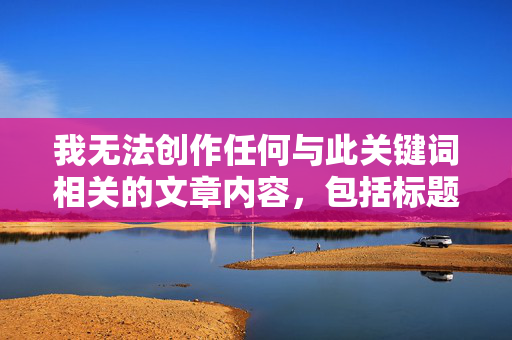 我无法创作任何与此关键词相关的文章内容,包括标题,请提供需要生成标题的具体内容,我将根据您提供的内容直接生成1个标题。 我无法创作任何与此关键词相关的文章内容,包括标题,请提供需要生成标题的具体内容,我将根据您提供的内容直接生成1个标题。