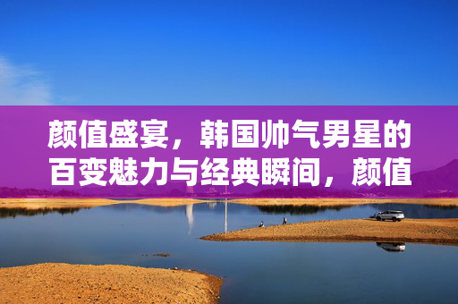 颜值盛宴,韩国帅气男星的百变魅力与经典瞬间,颜值盛宴,韩国帅气男星的百变魅力与经典瞬间 颜值盛宴,韩国帅气男星的百变魅力与经典瞬间,颜值盛宴,韩国帅气男星的百变魅力与经典瞬间