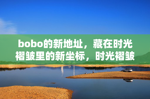 bobo的新地址,藏在时光褶皱里的新坐标,时光褶皱里的bobo新坐标 bobo的新地址,藏在时光褶皱里的新坐标,时光褶皱里的bobo新坐标