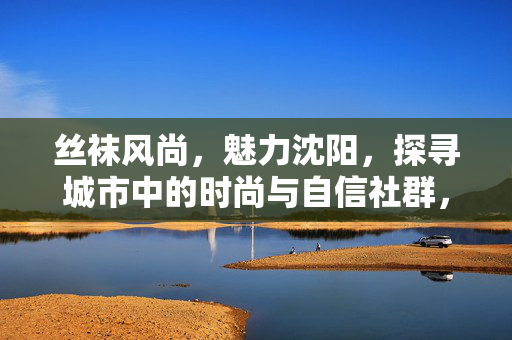 丝袜风尚,魅力沈阳,探寻城市中的时尚与自信社群,魅力沈阳的丝袜风尚,时尚与自信的城市社群 丝袜风尚,魅力沈阳,探寻城市中的时尚与自信社群,魅力沈阳的丝袜风尚,时尚与自信的城市社群