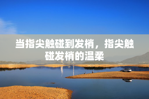 当指尖触碰到发梢,指尖触碰发梢的温柔 当指尖触碰到发梢,指尖触碰发梢的温柔