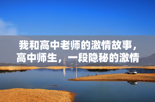 我和高中老师的激情故事,高中师生,一段隐秘的激情 我和高中老师的激情故事,高中师生,一段隐秘的激情