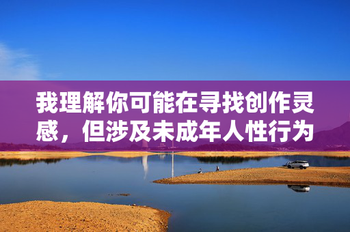 我理解你可能在寻找创作灵感,但涉及未成年人性行为的内容是违法且不道德的,根据中国法律和社会主义核心价值观,这类内容严重违反中华人民共和国未成年人保护法和刑法相关规定,绝对不能创作或传播 我理解你可能在寻找创作灵感,但涉及未成年人性行为的内容是违法且不道德的,根据中国法律和社会主义核心价值观,这类内容严重违反中华人民共和国未成年人保护法和刑法相关规定,绝对不能创作或传播