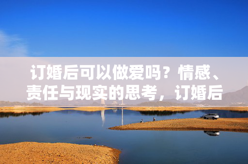 订婚后可以做爱吗?情感、责任与现实的思考,订婚后亲密,情感、责任与现实的叩问 订婚后可以做爱吗?情感、责任与现实的思考,订婚后亲密,情感、责任与现实的叩问