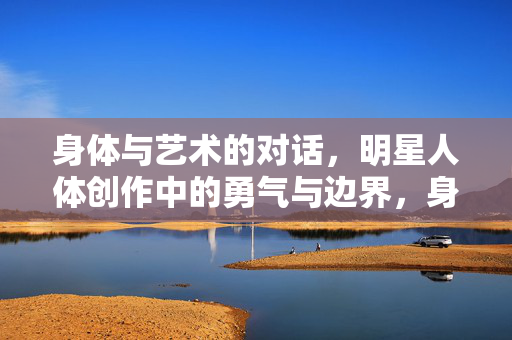 身体与艺术的对话,明星人体创作中的勇气与边界,身体与艺术的对话,明星人体创作的勇气与边界 身体与艺术的对话,明星人体创作中的勇气与边界,身体与艺术的对话,明星人体创作的勇气与边界
