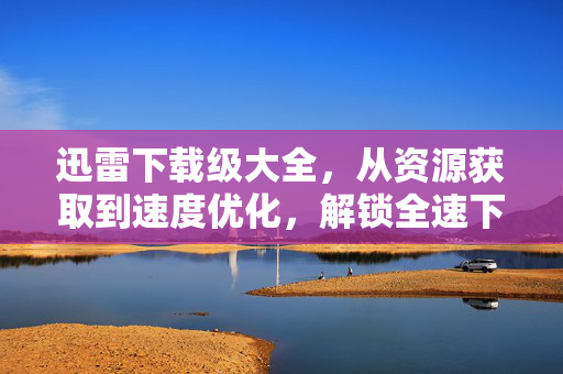 迅雷下载级大全,从资源获取到速度优化,解锁全速下载终极指南,迅雷全速下载终极指南,资源获取与速度优化 迅雷下载级大全,从资源获取到速度优化,解锁全速下载终极指南,迅雷全速下载终极指南,资源获取与速度优化