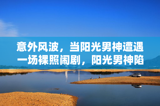 意外风波,当阳光男神遭遇一场裸照闹剧,阳光男神陷裸照风波 意外风波,当阳光男神遭遇一场裸照闹剧,阳光男神陷裸照风波