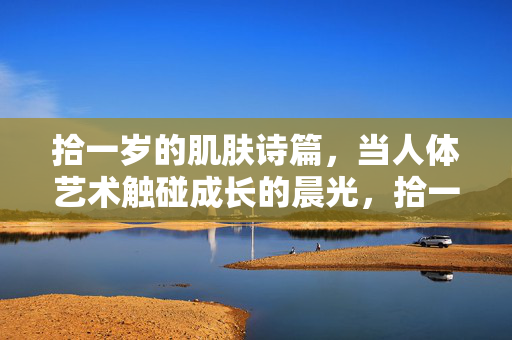 拾一岁的肌肤诗篇,当人体艺术触碰成长的晨光,拾一岁肌肤诗篇,人体艺术触碰成长晨光 拾一岁的肌肤诗篇,当人体艺术触碰成长的晨光,拾一岁肌肤诗篇,人体艺术触碰成长晨光