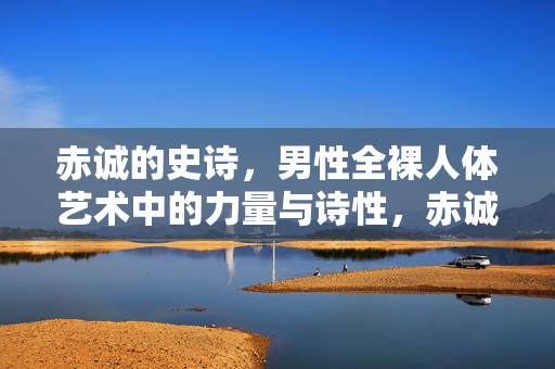 赤诚的史诗,男性全裸人体艺术中的力量与诗性,赤诚为笔,力量与诗性共谱男性人体艺术史诗 赤诚的史诗,男性全裸人体艺术中的力量与诗性,赤诚为笔,力量与诗性共谱男性人体艺术史诗