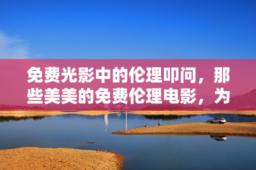 免费光影中的伦理叩问,那些美美的免费伦理电影,为何值得一看?免费伦理电影,光影叩问下的值得 免费光影中的伦理叩问,那些美美的免费伦理电影,为何值得一看?免费伦理电影,光影叩问下的值得