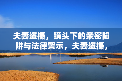 夫妻盗摄,镜头下的亲密陷阱与法律警示,夫妻盗摄,镜头下的亲密陷阱与法律警示 夫妻盗摄,镜头下的亲密陷阱与法律警示,夫妻盗摄,镜头下的亲密陷阱与法律警示