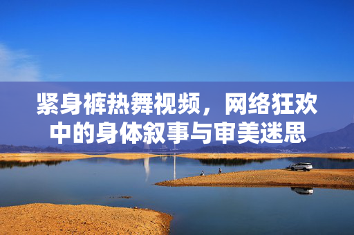 紧身裤热舞视频,网络狂欢中的身体叙事与审美迷思 紧身裤热舞视频,网络狂欢中的身体叙事与审美迷思