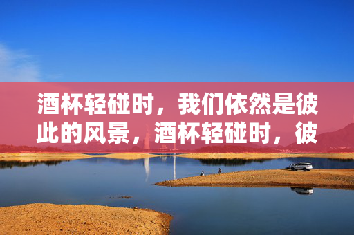 酒杯轻碰时,我们依然是彼此的风景,酒杯轻碰时,彼此仍是风景 酒杯轻碰时,我们依然是彼此的风景,酒杯轻碰时,彼此仍是风景