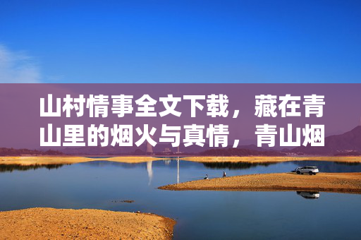 山村情事全文下载,藏在青山里的烟火与真情,青山烟火里的山村情事 山村情事全文下载,藏在青山里的烟火与真情,青山烟火里的山村情事