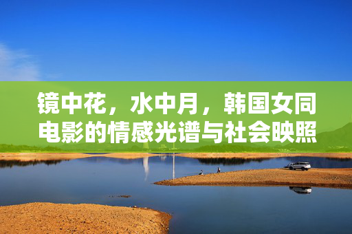 镜中花,水中月,韩国女同电影的情感光谱与社会映照,镜花水月,韩国女同电影的情感光谱与社会映照 镜中花,水中月,韩国女同电影的情感光谱与社会映照,镜花水月,韩国女同电影的情感光谱与社会映照