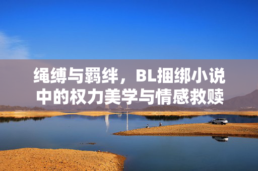 绳缚与羁绊,BL捆绑小说中的权力美学与情感救赎 绳缚与羁绊,BL捆绑小说中的权力美学与情感救赎
