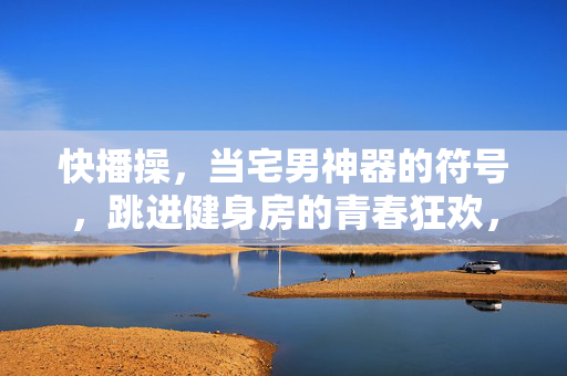 快播操，当宅男神器的符号，跳进健身房的青春狂欢，快播操，宅男符号的健身房青春狂欢