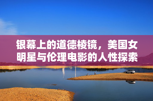 银幕上的道德棱镜,美国女明星与伦理电影的人性探索,银幕上的道德棱镜,美国女明星与伦理电影的人性探索 银幕上的道德棱镜,美国女明星与伦理电影的人性探索,银幕上的道德棱镜,美国女明星与伦理电影的人性探索