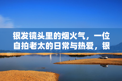 银发镜头里的烟火气,一位自拍老太的日常与热爱,银发镜头里的烟火日常,自拍老太的热爱 银发镜头里的烟火气,一位自拍老太的日常与热爱,银发镜头里的烟火日常,自拍老太的热爱