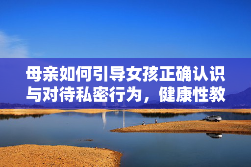 母亲如何引导女孩正确认识与对待私密行为,健康性教育的关键一步,母亲如何引导女孩正确认识与对待私密行为,健康性教育的关键一步 母亲如何引导女孩正确认识与对待私密行为,健康性教育的关键一步,母亲如何引导女孩正确认识与对待私密行为,健康性教育的关键一步