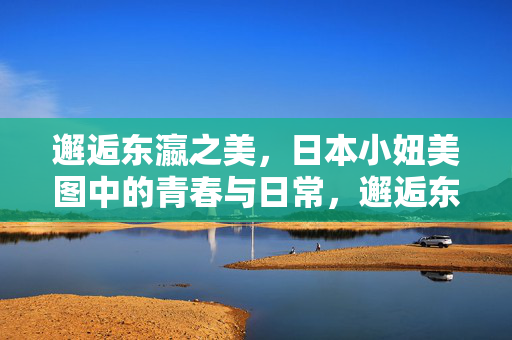 邂逅东瀛之美,日本小妞美图中的青春与日常,邂逅东瀛,青春日常里的日系少女之美 邂逅东瀛之美,日本小妞美图中的青春与日常,邂逅东瀛,青春日常里的日系少女之美
