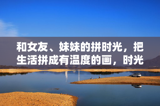 和女友、妹妹的拼时光，把生活拼成有温度的画，时光拼画，温暖共绘