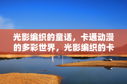 光影编织的童话,卡通动漫的多彩世界,光影编织的卡通动漫童话 光影编织的童话,卡通动漫的多彩世界,光影编织的卡通动漫童话
