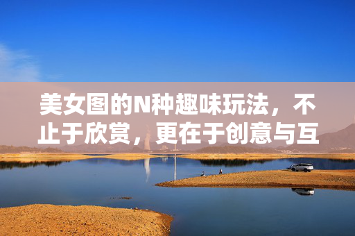 美女图的N种趣味玩法,不止于欣赏,更在于创意与互动,美女图的趣味玩法,创意互动,不止于欣赏 美女图的N种趣味玩法,不止于欣赏,更在于创意与互动,美女图的趣味玩法,创意互动,不止于欣赏