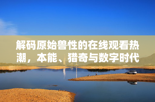 解码原始兽性的在线观看热潮,本能、猎奇与数字时代的欲望投射,原始兽性的数字解码,在线观看热潮的本能与猎奇 解码原始兽性的在线观看热潮,本能、猎奇与数字时代的欲望投射,原始兽性的数字解码,在线观看热潮的本能与猎奇