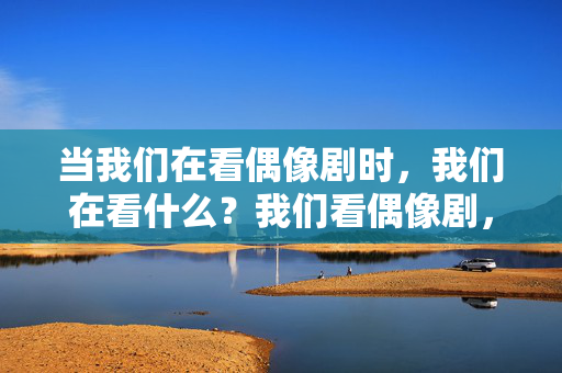 当我们在看偶像剧时，我们在看什么？我们看偶像剧，究竟在寻找什么？