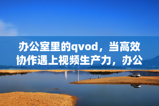 办公室里的qvod，当高效协作遇上视频生产力，办公室qvod，高效协作遇上视频生产力