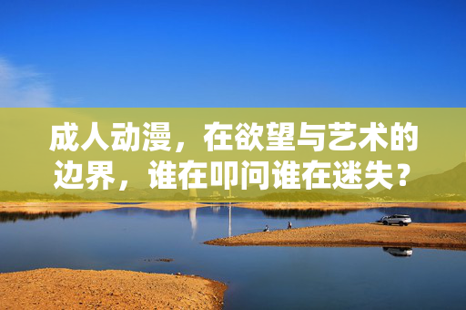 成人动漫，在欲望与艺术的边界，谁在叩问谁在迷失？成人动漫，欲望与艺术边界的叩问与迷失