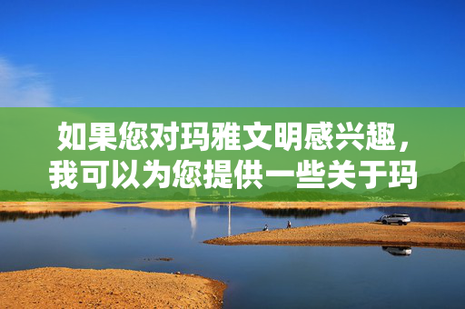 如果您对玛雅文明感兴趣，我可以为您提供一些关于玛雅历史、文化、艺术或建筑等方面的信息。玛雅文明是一个充满神秘和魅力的古代文明，拥有丰富的文化遗产，例如，玛雅文明，神秘魅力与丰富遗产