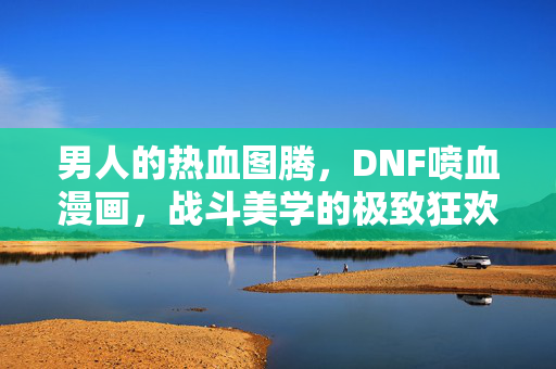 男人的热血图腾，DNF喷血漫画，战斗美学的极致狂欢，热血图腾，DNF喷血漫画的战斗美学狂欢