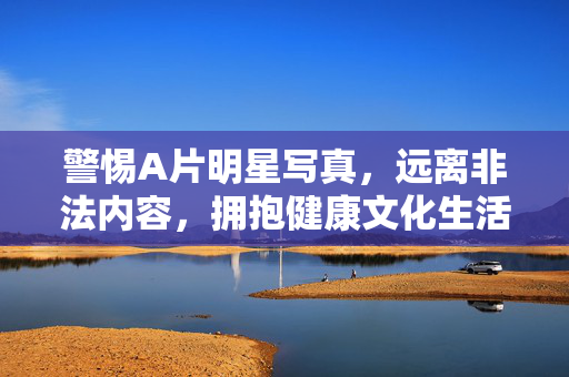 警惕A片明星写真,远离非法内容,拥抱健康文化生活,警惕非法A片写真,拥抱健康文化生活 警惕A片明星写真,远离非法内容,拥抱健康文化生活,警惕非法A片写真,拥抱健康文化生活