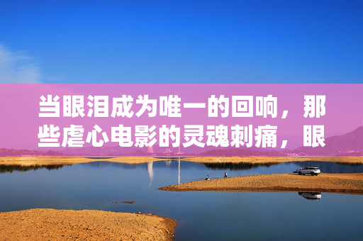 当眼泪成为唯一的回响，那些虐心电影的灵魂刺痛，眼泪为唯一回响，虐心电影的灵魂刺痛