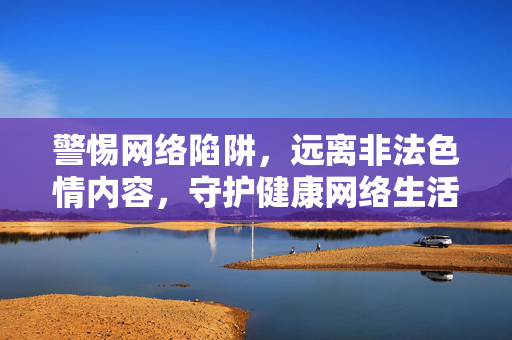 警惕网络陷阱，远离非法色情内容，守护健康网络生活，警惕网络陷阱，远离非法色情，守护健康网络生活