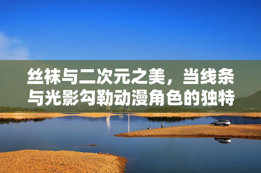 丝袜与二次元之美，当线条与光影勾勒动漫角色的独特魅力，丝袜与二次元，线条光影勾勒角色魅力