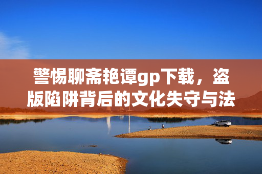 警惕聊斋艳谭gp下载，盗版陷阱背后的文化失守与法律风险，警惕聊斋艳谭gp下载，盗版陷阱下的文化失守与法律风险