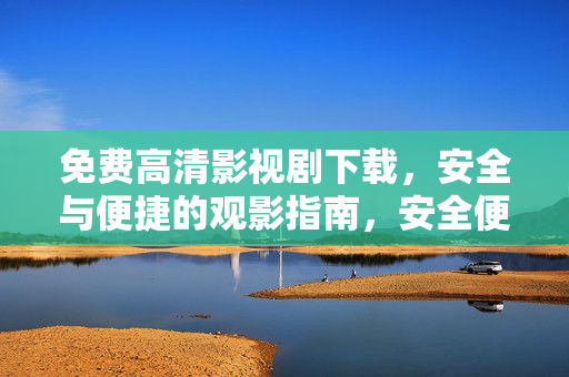 免费高清影视剧下载，安全与便捷的观影指南，安全便捷的免费高清影视剧下载指南