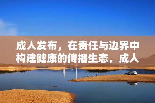 成人发布，在责任与边界中构建健康的传播生态，成人发布，责任与边界共筑健康传播生态