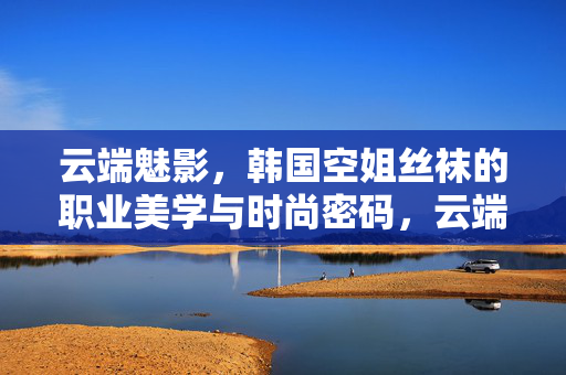 云端魅影，韩国空姐丝袜的职业美学与时尚密码，云端魅影，韩国空姐丝袜的职业美学与时尚密码