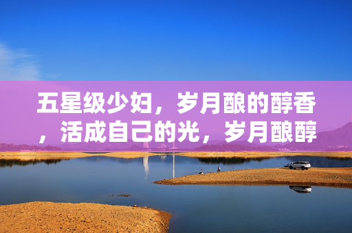五星级少妇，岁月酿的醇香，活成自己的光，岁月酿醇香，五星级少妇活成光
