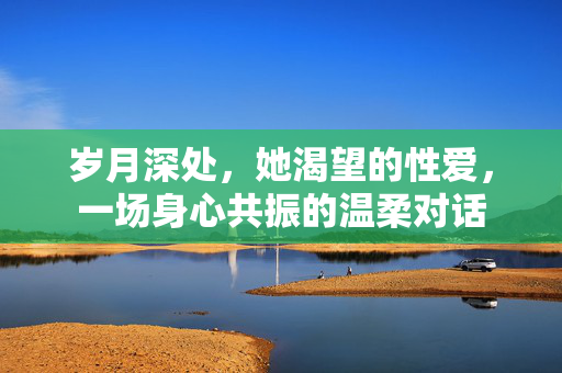 岁月深处，她渴望的性爱，一场身心共振的温柔对话