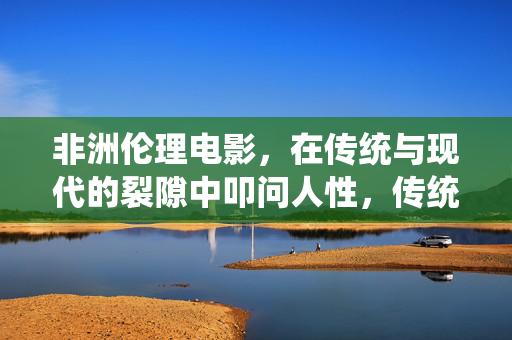 非洲伦理电影，在传统与现代的裂隙中叩问人性，传统与现代的裂隙，非洲伦理电影的人性叩问